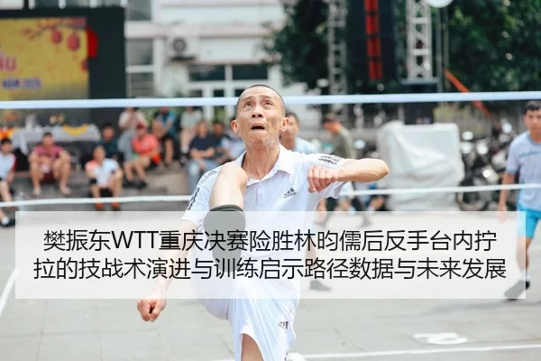 樊振东WTT重庆决赛险胜林昀儒后反手台内拧拉的技战术演进与训练启示路径数据与未来发展