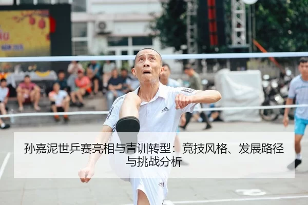 孙嘉泥世乒赛亮相与青训转型：竞技风格、发展路径与挑战分析