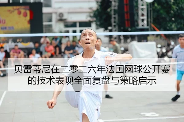 贝雷蒂尼在二零二六年法国网球公开赛的技术表现全面复盘与策略启示