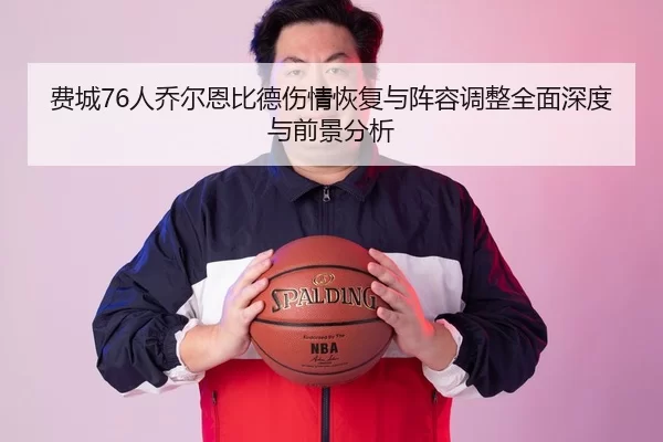 费城76人乔尔恩比德伤情恢复与阵容调整全面深度与前景分析