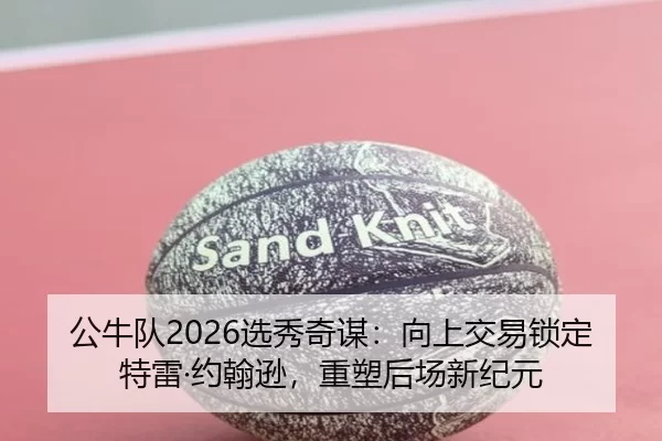 公牛队2026选秀奇谋：向上交易锁定特雷·约翰逊，重塑后场新纪元