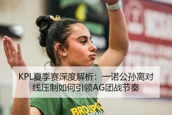KPL夏季赛深度解析：一诺公孙离对线压制如何引领AG团战节奏